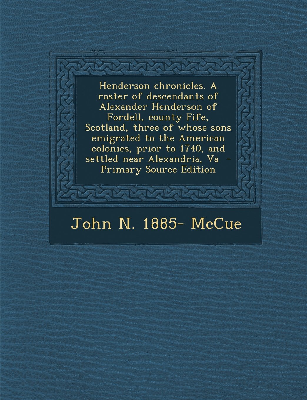 Henderson chronicles. A roster of descendants of Alexander Henderson of Fordell, county Fife, Scotland, three of whose sons emigrated to the American ... to 1740, and settled near Alexandria, Va Politics & History