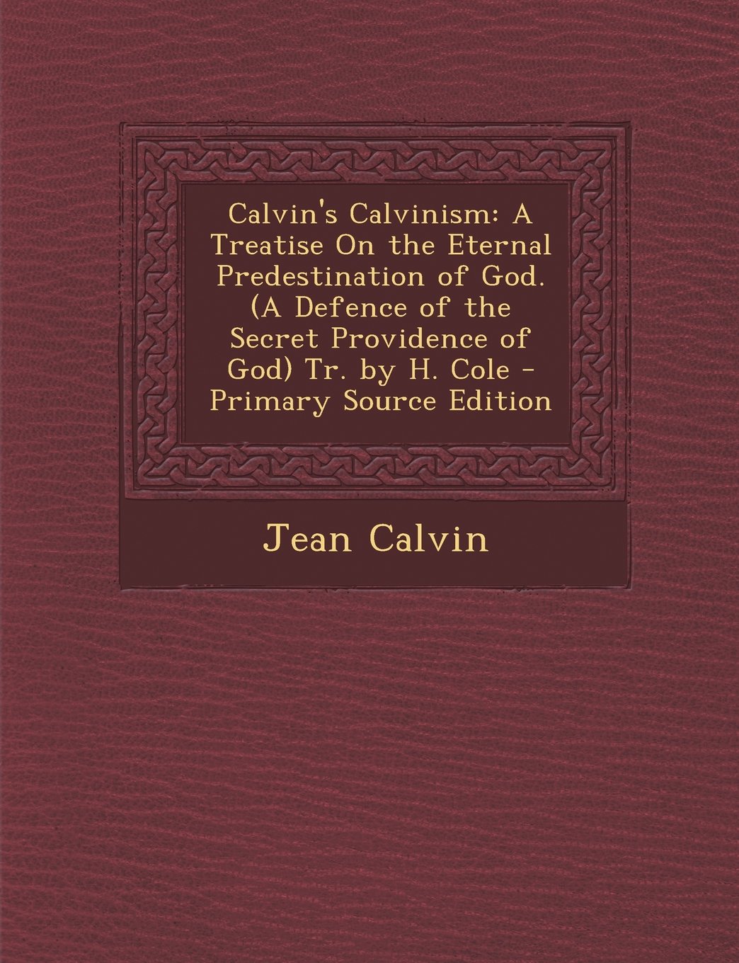 Calvin's Calvinism: A Treatise On the Eternal Predestination of God. (A Defence of the Secret Providence of God) Tr. by H. Cole - Primary Source Edition Politics & History