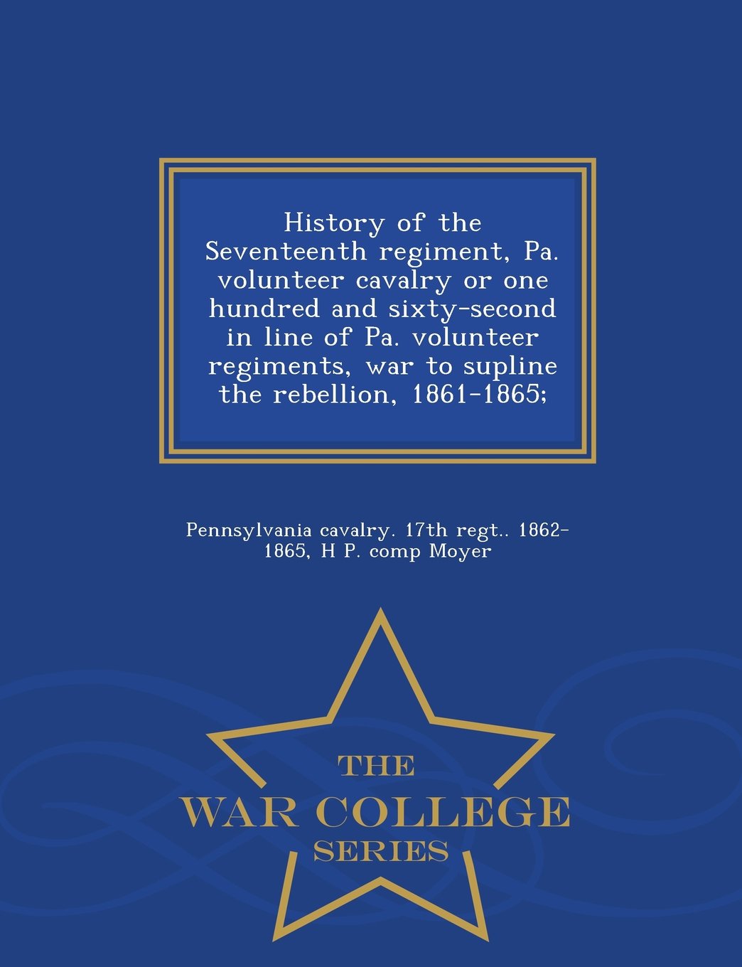 History of the Seventeenth Regiment, Pa. Volunteer Cavalry or One Hundred and Sixty-Second in Line of Pa. Volunteer Regiments, War to Supline the Rebellion, 1861-1865; - War College Series Politics & History