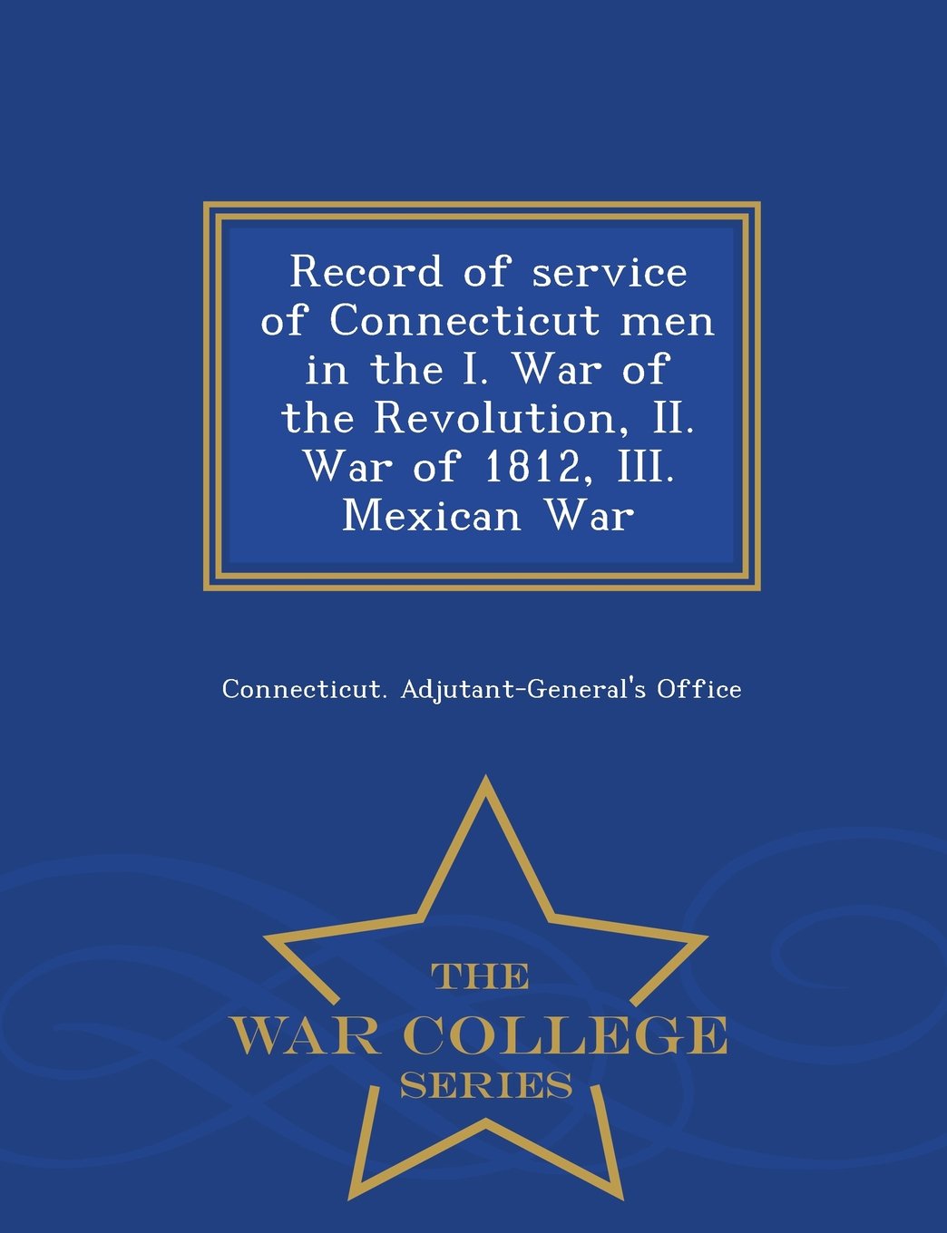 Record of Service of Connecticut Men in the I. War of the Revolution, II. War of 1812, III. Mexican War - War College Series Politics & History