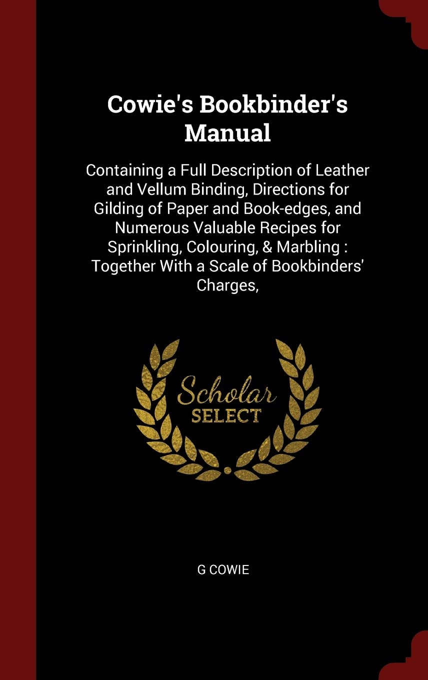 Cowie's Bookbinder's Manual: Containing a Full Description of Leather and Vellum Binding, Directions for Gilding of Paper and Book-Edges, and Numerous ... with a Scale of Bookbinders' Charges, Hobbies & Crafts