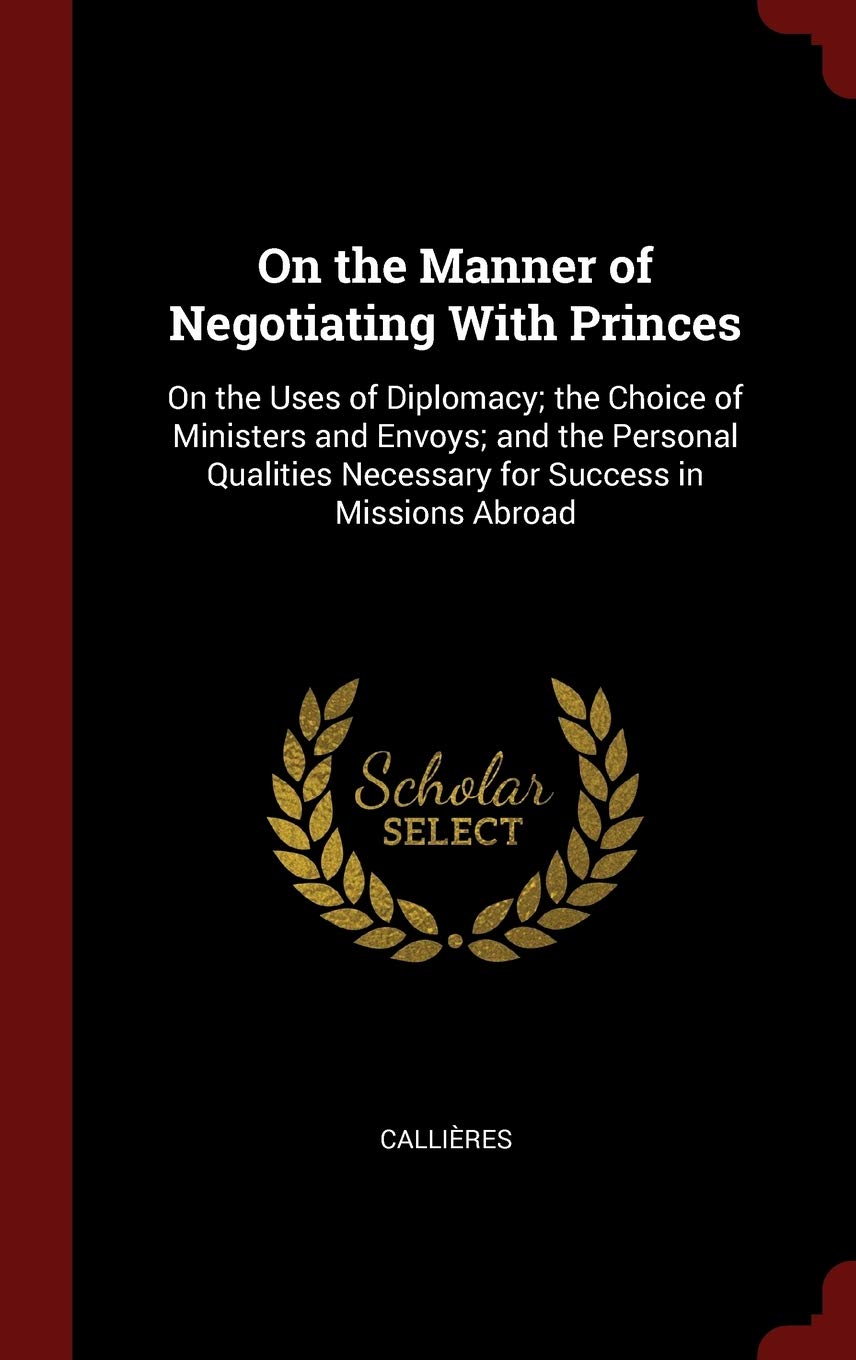 On the Manner of Negotiating With Princes: On the Uses of Diplomacy; the Choice of Ministers and Envoys; and the Personal Qualities Necessary for Success in Missions Abroad Politics & History