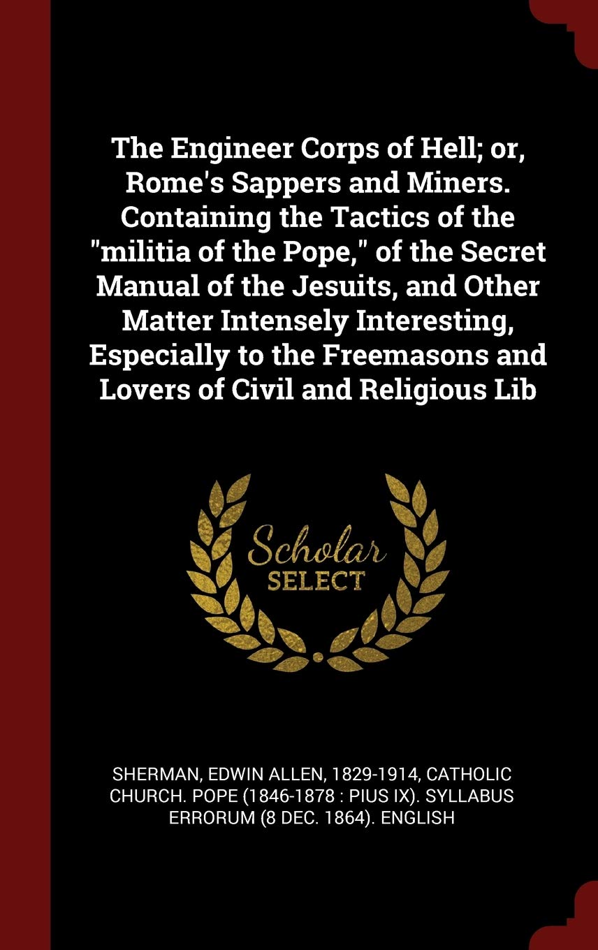 The Engineer Corps of Hell; or, Rome's Sappers and Miners. Containing the Tactics of the militia of the Pope, of the Secret Manual of the Jesuits, and ... and Lovers of Civil and Religious Lib Politics & History