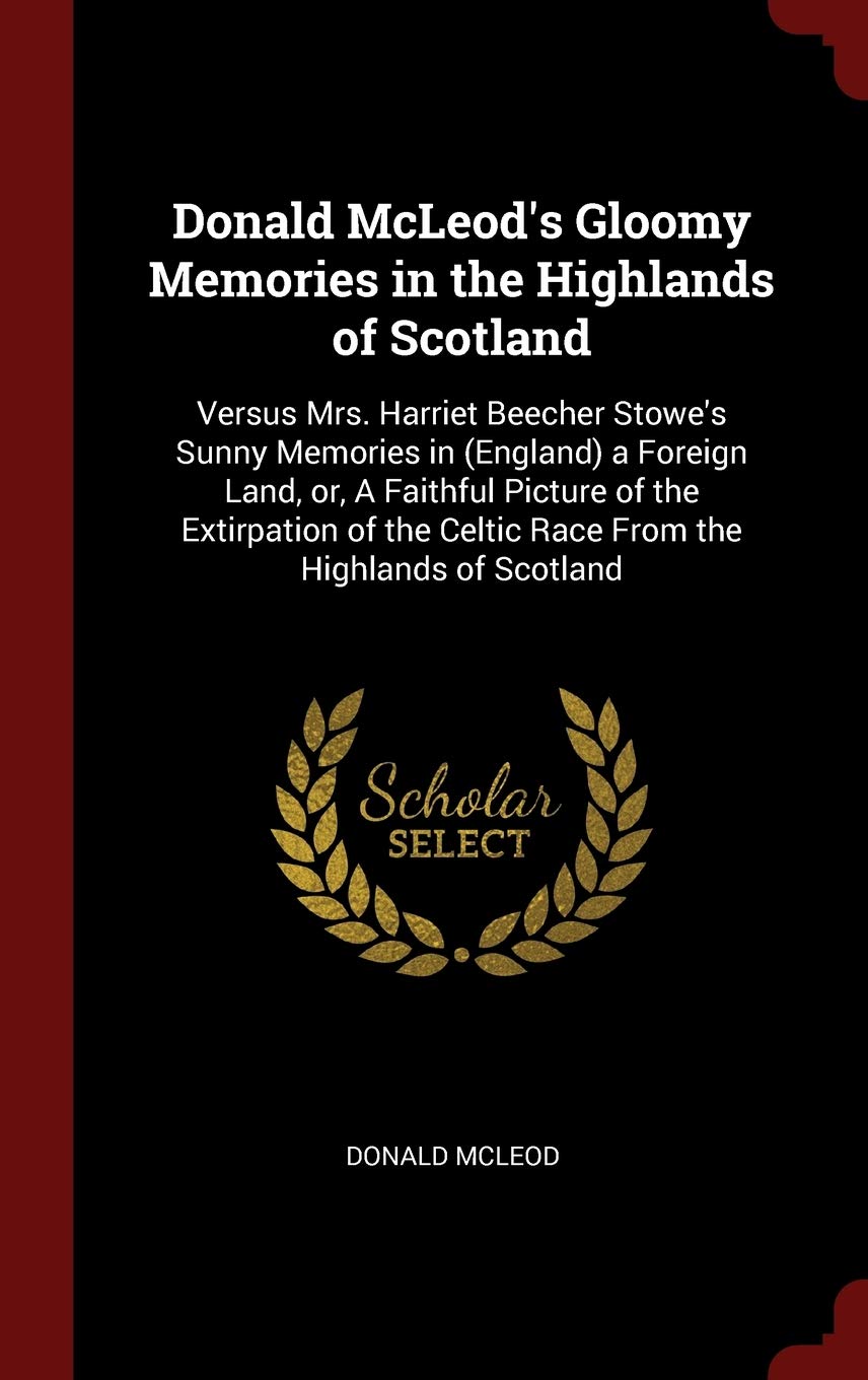 Donald McLeod's Gloomy Memories in the Highlands of Scotland: Versus Mrs. Harriet Beecher Stowe's Sunny Memories in (England) a Foreign Land, or, A ... Celtic Race From the Highlands of Scotland Politics & History