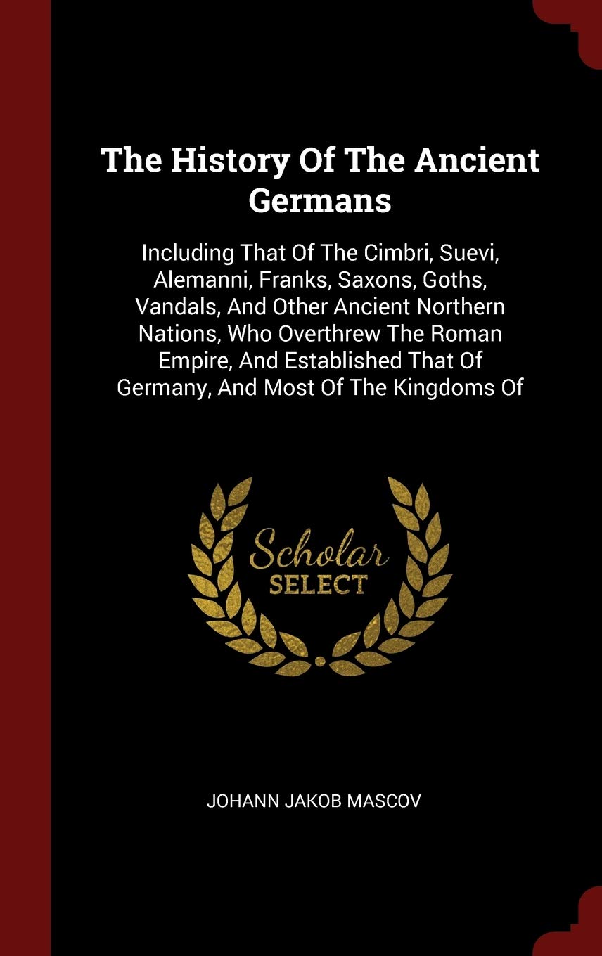 The History Of The Ancient Germans: Including That Of The Cimbri, Suevi, Alemanni, Franks, Saxons, Goths, Vandals, And Other Ancient Northern Nations, ... That Of Germany, And Most Of The Kingdoms Of Politics & History