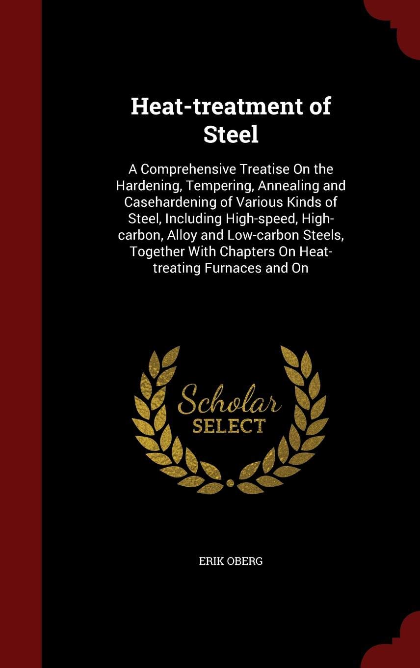 Heat-Treatment of Steel: A Comprehensive Treatise on the Hardening, Tempering, Annealing and Casehardening of Various Kinds of Steel, Including Politics & History