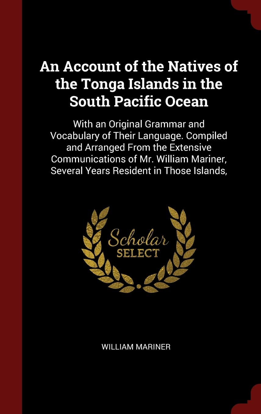An Account of the Natives of the Tonga Islands in the South Pacific Ocean: With an Original Grammar and Vocabulary of Their Language. Compiled and Arranged From the Extensive Communications of Mr. William Mariner, Several Years Resident in Those Islands, Politics & History