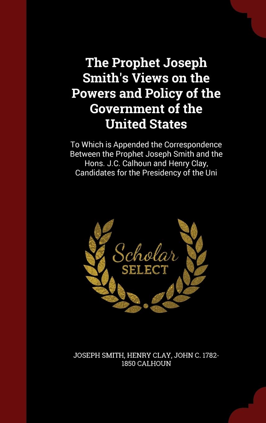 The Prophet Joseph Smith's Views on the Powers and Policy of the Government of the United States: To Which Is Appended the Correspondence Between the ... Candidates for the Presidency of the Uni Politics & History