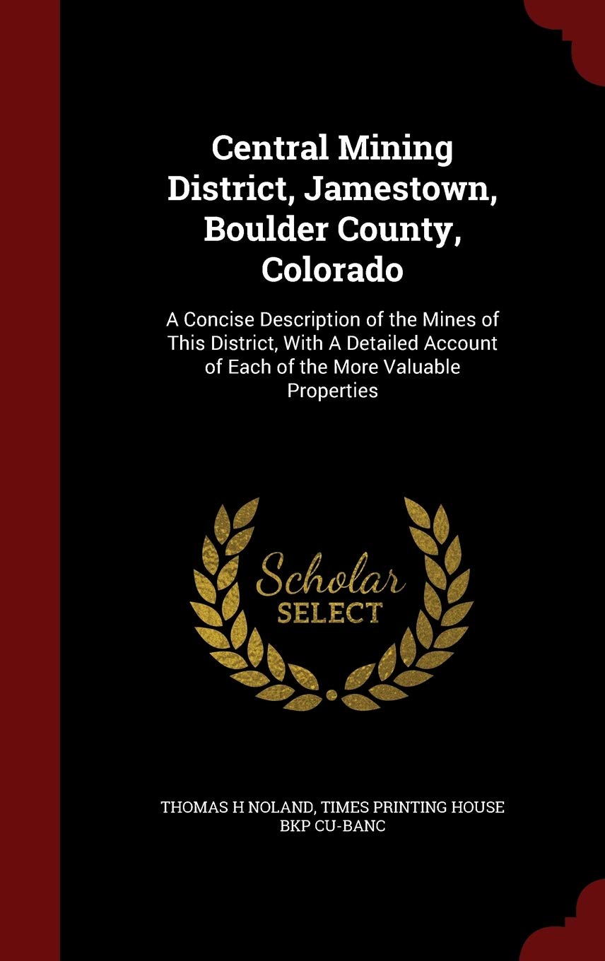 Central Mining District, Jamestown, Boulder County, Colorado: A Concise Description of the Mines of This District, with a Detailed Account of Each of the More Valuable Properties Business & Technology