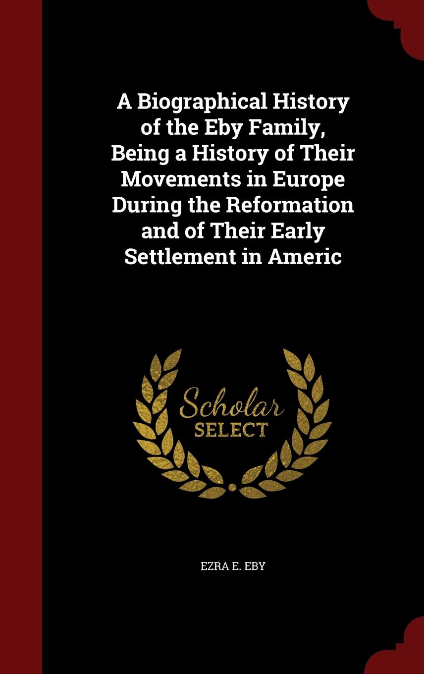 A Biographical History of the Eby Family, Being a History of Their Movements in Europe During the Reformation and of Their Early Settlement in Americ Politics & History