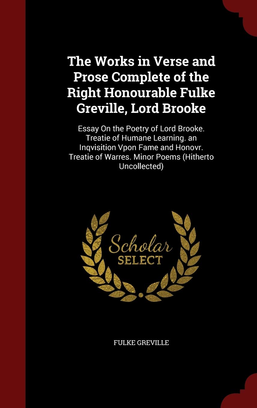 The Works in Verse and Prose Complete of the Right Honourable Fulke Greville, Lord Brooke: Essay on the Poetry of Lord Brooke. Treatie of Humane ... of Warres. Minor Poems (Hitherto Uncollected) Poetry