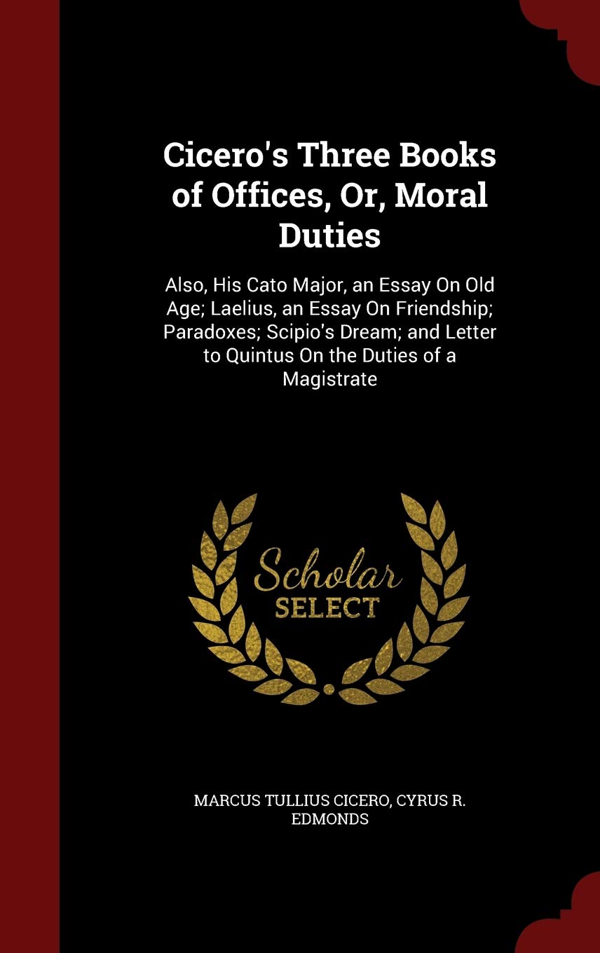 Cicero's Three Books of Offices, Or, Moral Duties: Also, His Cato Major, an Essay on Old Age; Laelius, an Essay on Friendship; Paradoxes; Scipio's ... to Quintus on the Duties of a Magistrate Politics & History