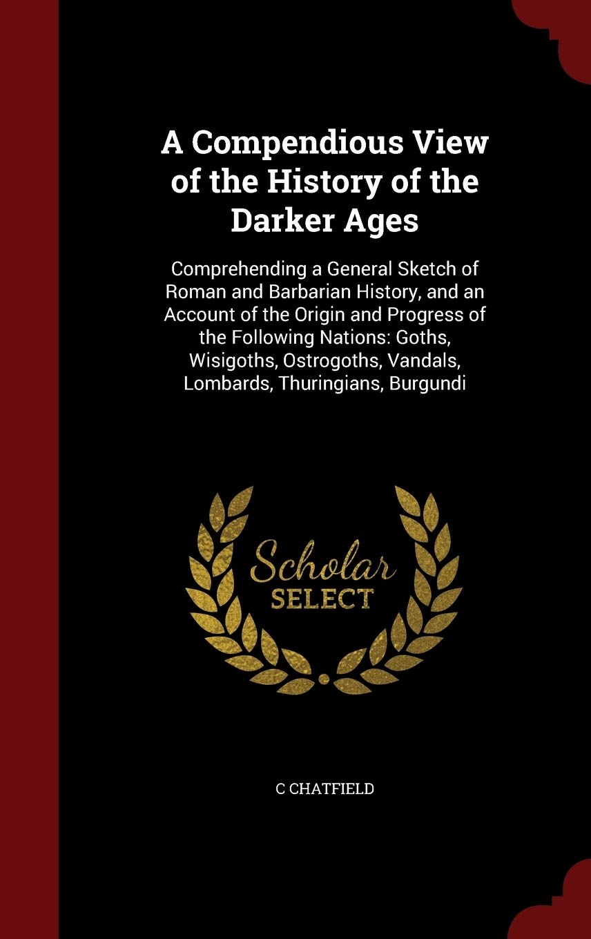 A Compendious View of the History of the Darker Ages: Comprehending a General Sketch of Roman and Barbarian History, and an Account of the Origin and ... Vandals, Lombards, Thuringians, Burgundi Politics & History