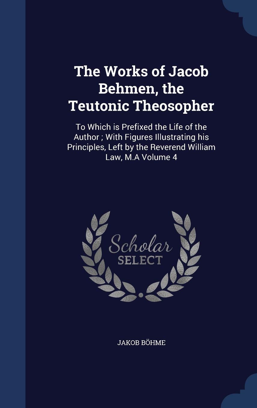 The Works of Jacob Behmen, the Teutonic Theosopher: To Which is Prefixed the Life of the Author; With Figures Illustrating his Principles, Left by the Reverend William Law, M.A Volume 4 Politics & History