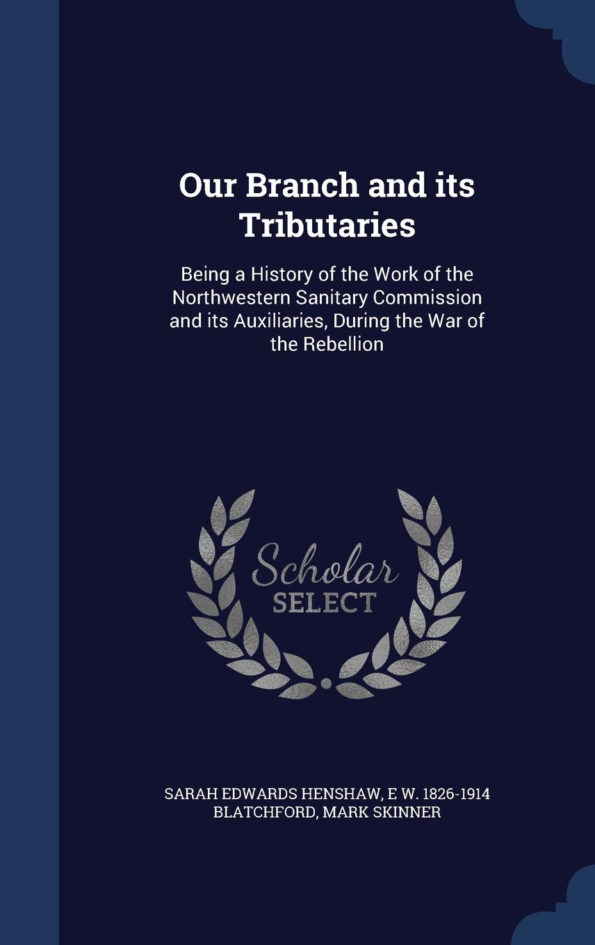 Our Branch and its Tributaries: Being a History of the Work of the Northwestern Sanitary Commission and its Auxiliaries, During the War of the Rebellion Politics & History