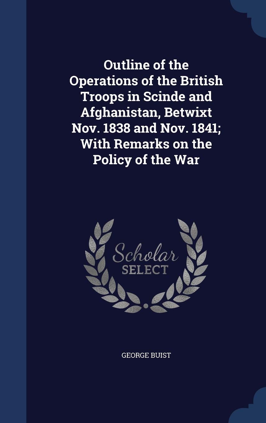 Outline of the Operations of the British Troops in Scinde and Afghanistan, Betwixt Nov. 1838 and Nov. 1841; With Remarks on the Policy of the War Politics & History