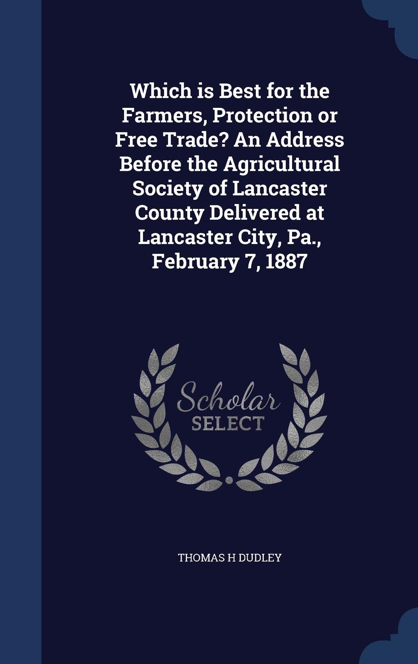 Which is Best for the Farmers, Protection or Free Trade? An Address Before the Agricultural Society of Lancaster County Delivered at Lancaster City, Pa., February 7, 1887 Business, Finance & Career
