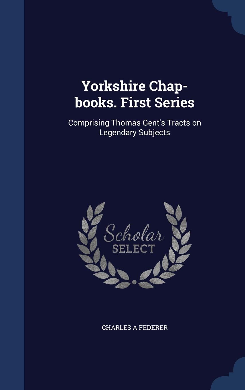 Yorkshire Chap-books. First Series: Comprising Thomas Gent's Tracts on Legendary Subjects Politics & History