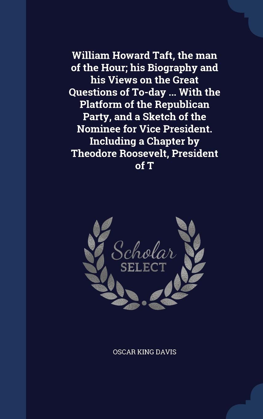 William Howard Taft, the man of the Hour; his Biography and his Views on the Great Questions of To-day ... With the Platform of the Republican Party, ... Chapter by Theodore Roosevelt, President of T Contemporary literature Books