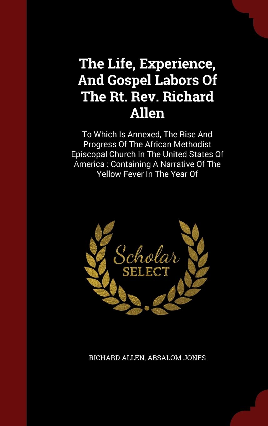 The Life, Experience, And Gospel Labors Of The Rt. Rev. Richard Allen: To Which Is Annexed, The Rise And Progress Of The African Methodist Episcopal ... Narrative Of The Yellow Fever In The Year Of Politics & History