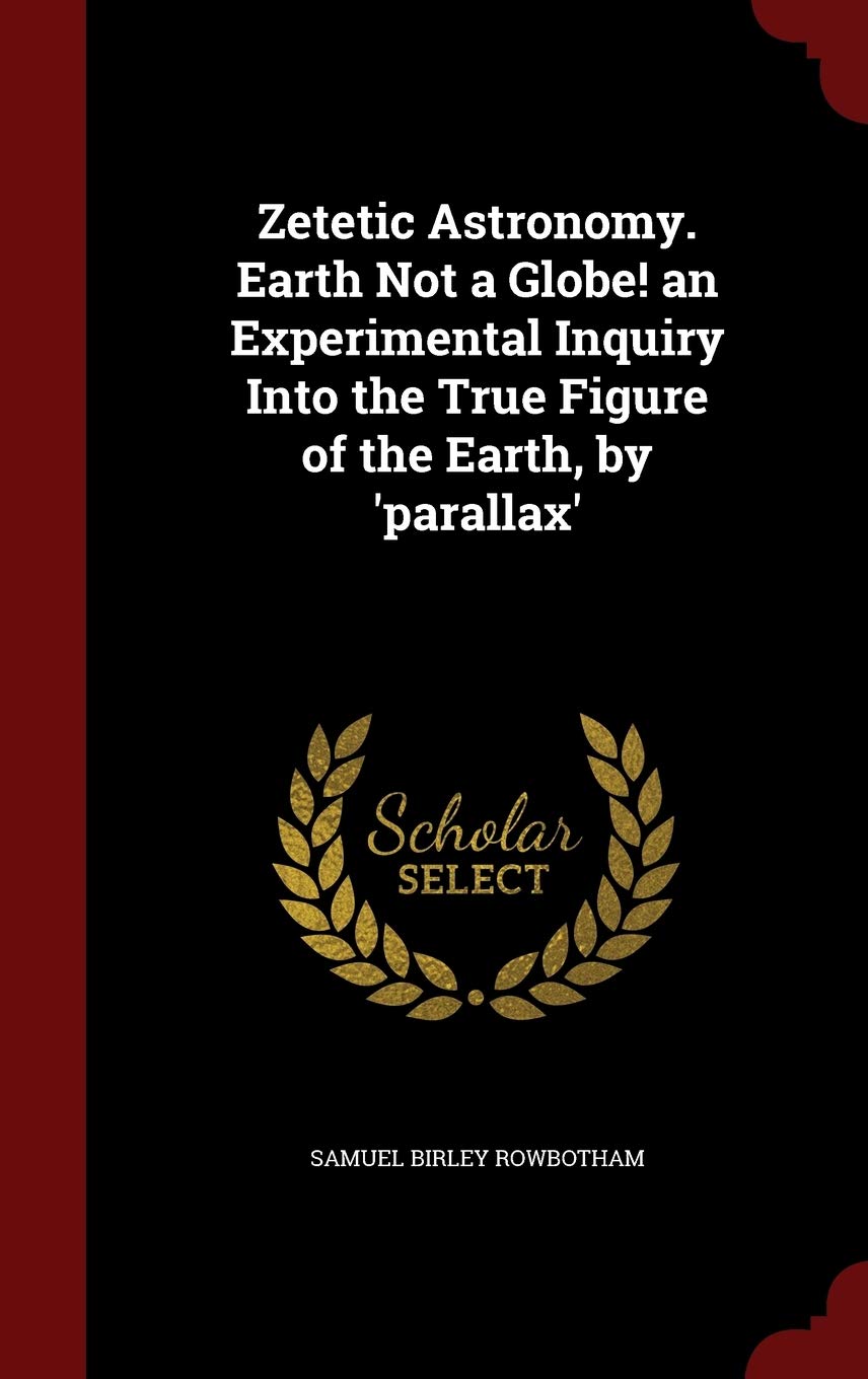 Zetetic Astronomy. Earth Not a Globe! an Experimental Inquiry Into the True Figure of the Earth, by 'parallax' Politics & History