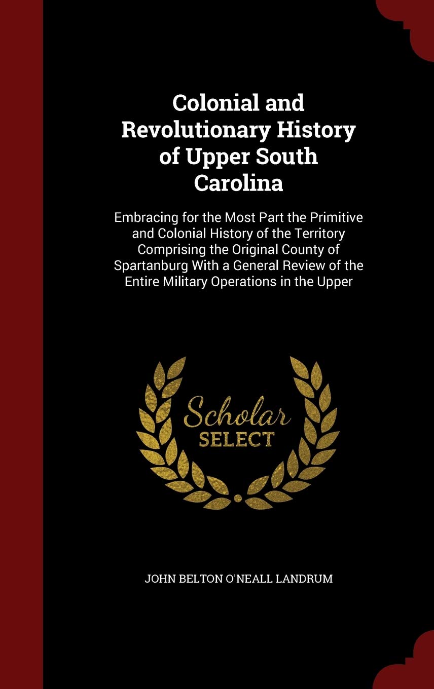 Colonial and Revolutionary History of Upper South Carolina: Embracing for the Most Part the Primitive and Colonial History of the Territory Comprising ... the Entire Military Operations in the Upper Politics & History