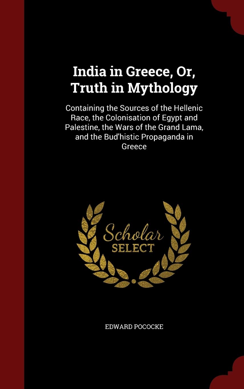 India in Greece, Or, Truth in Mythology: Containing the Sources of the Hellenic Race, the Colonisation of Egypt and Palestine, the Wars of the Grand Lama, and the Bud'histic Propaganda in Greece Politics & History