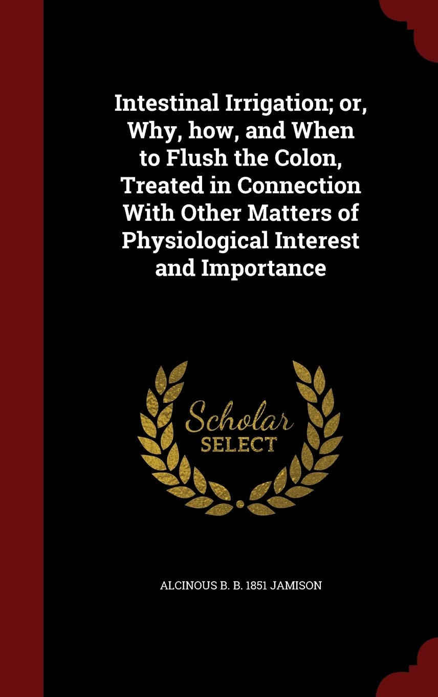 Intestinal Irrigation; Or, Why, How, and When to Flush the Colon, Treated in Connection with Other Matters of Physiological Interest and Importance Politics & History