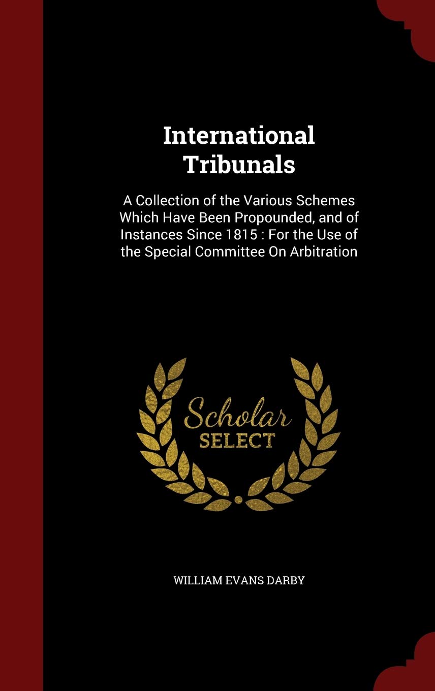 International Tribunals: A Collection of the Various Schemes Which Have Been Propounded, and of Instances Since 1815: For the Use of the Special Committee on Arbitration Law