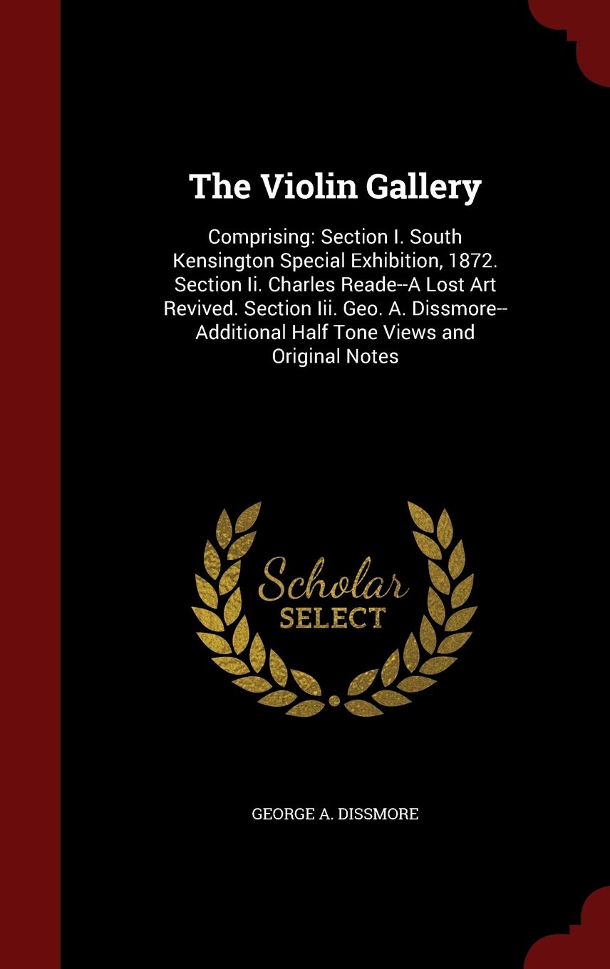 The Violin Gallery: Comprising: Section I. South Kensington Special Exhibition, 1872. Section II. Charles Reade--A Lost Art Revived. Section III. Geo. ... Half Tone Views and Original Notes Arts & Music