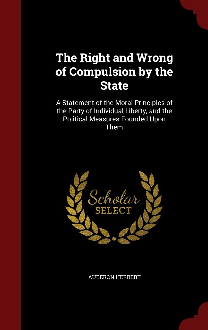 The Right and Wrong of Compulsion by the State: A Statement of the Moral Principles of the Party of Individual Liberty, and the Political Measures Founded Upon Them Law