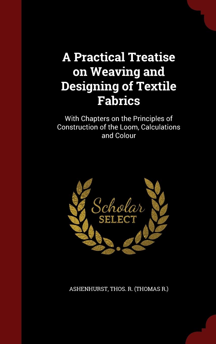 A Practical Treatise on Weaving and Designing of Textile Fabrics: With Chapters on the Principles of Construction of the Loom, Calculations and Colour Politics & History