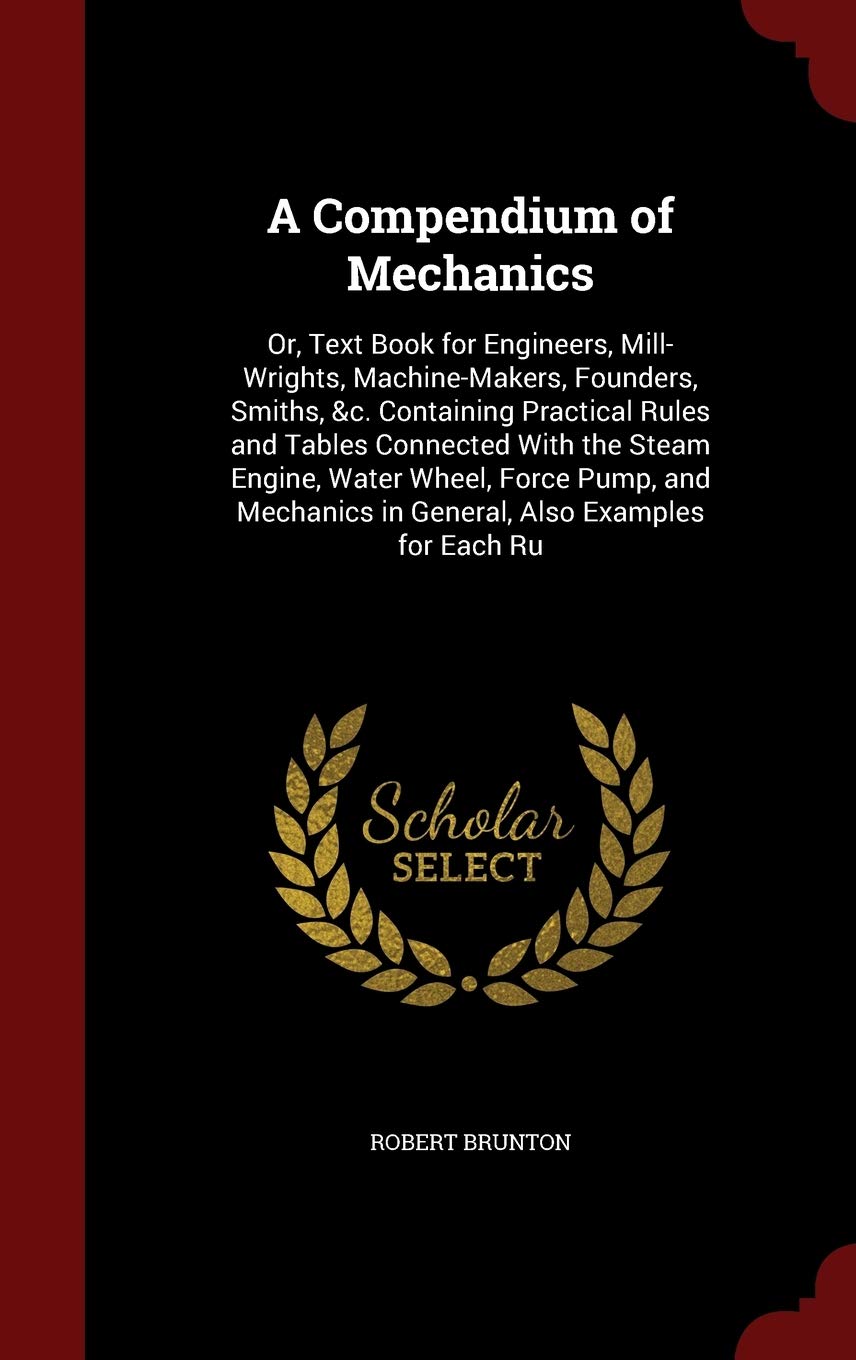A Compendium of Mechanics: Or, Text Book for Engineers, Mill-Wrights, Machine-Makers, Founders, Smiths, &c. Containing Practical Rules and Tables ... in General, Also Examples for Each Ru book