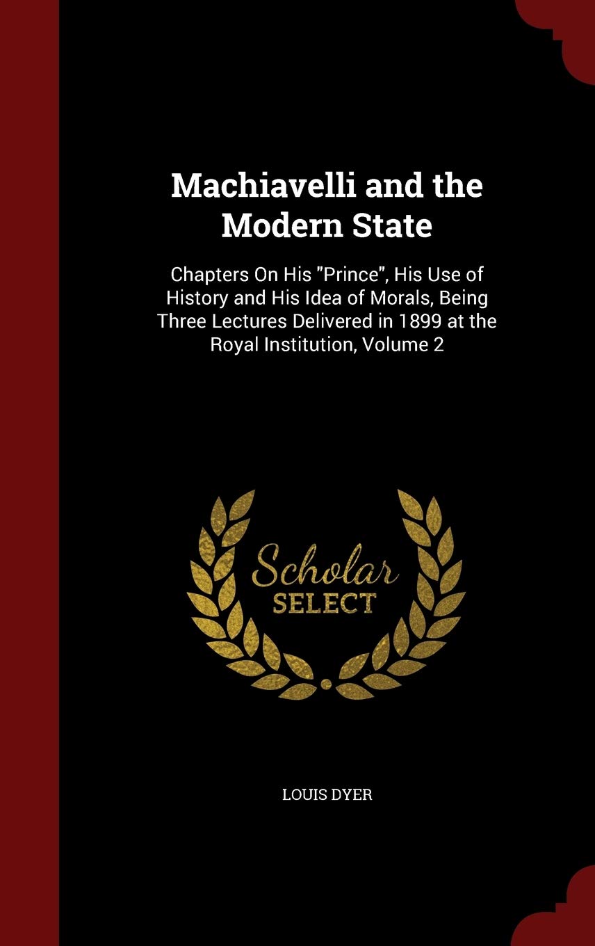 Machiavelli and the Modern State: Chapters on His Prince, His Use of History and His Idea of Morals, Being Three Lectures Delivered in 1899 at the Royal Institution, Volume 2 Philosophy