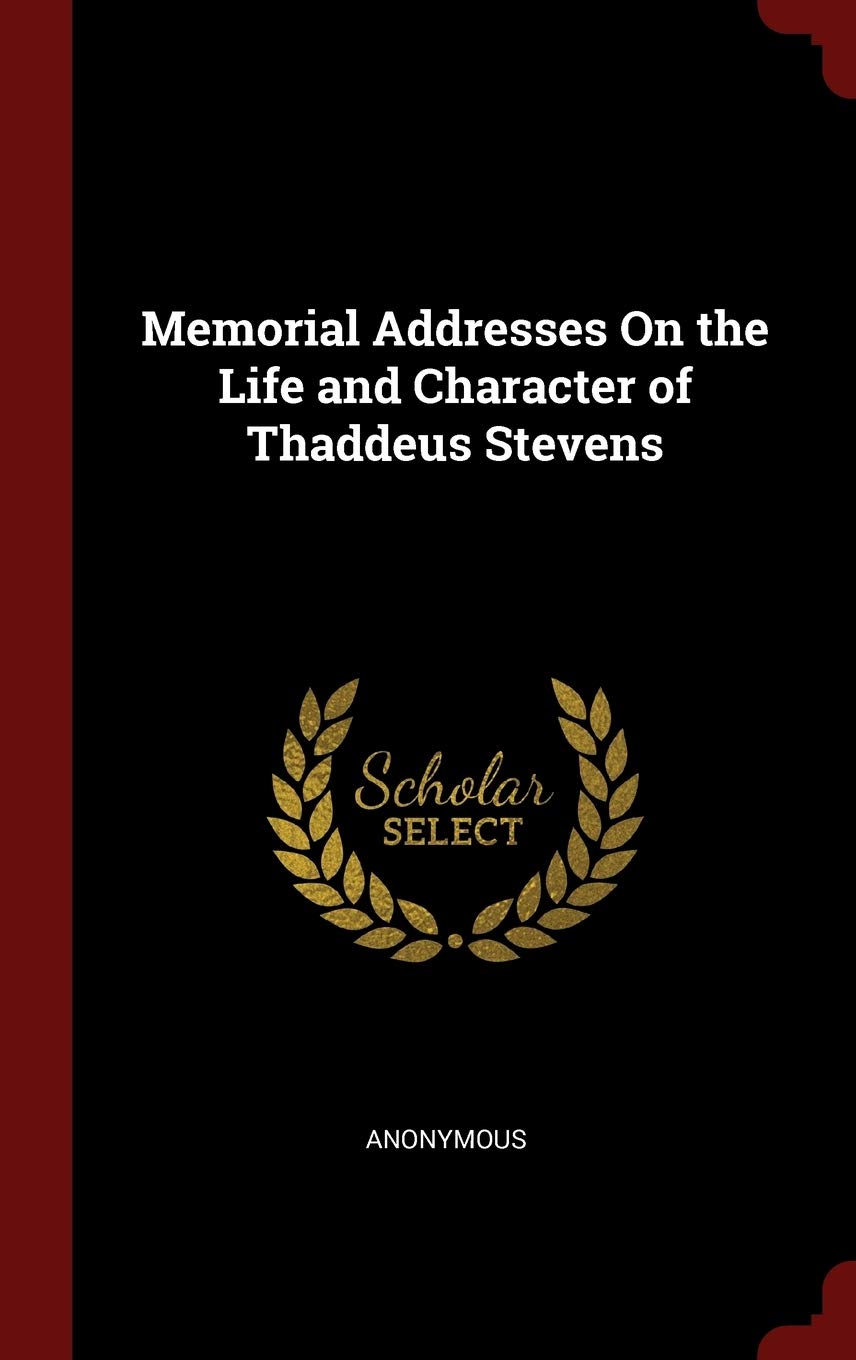 Memorial Addresses On the Life and Character of Thaddeus Stevens Politics & History