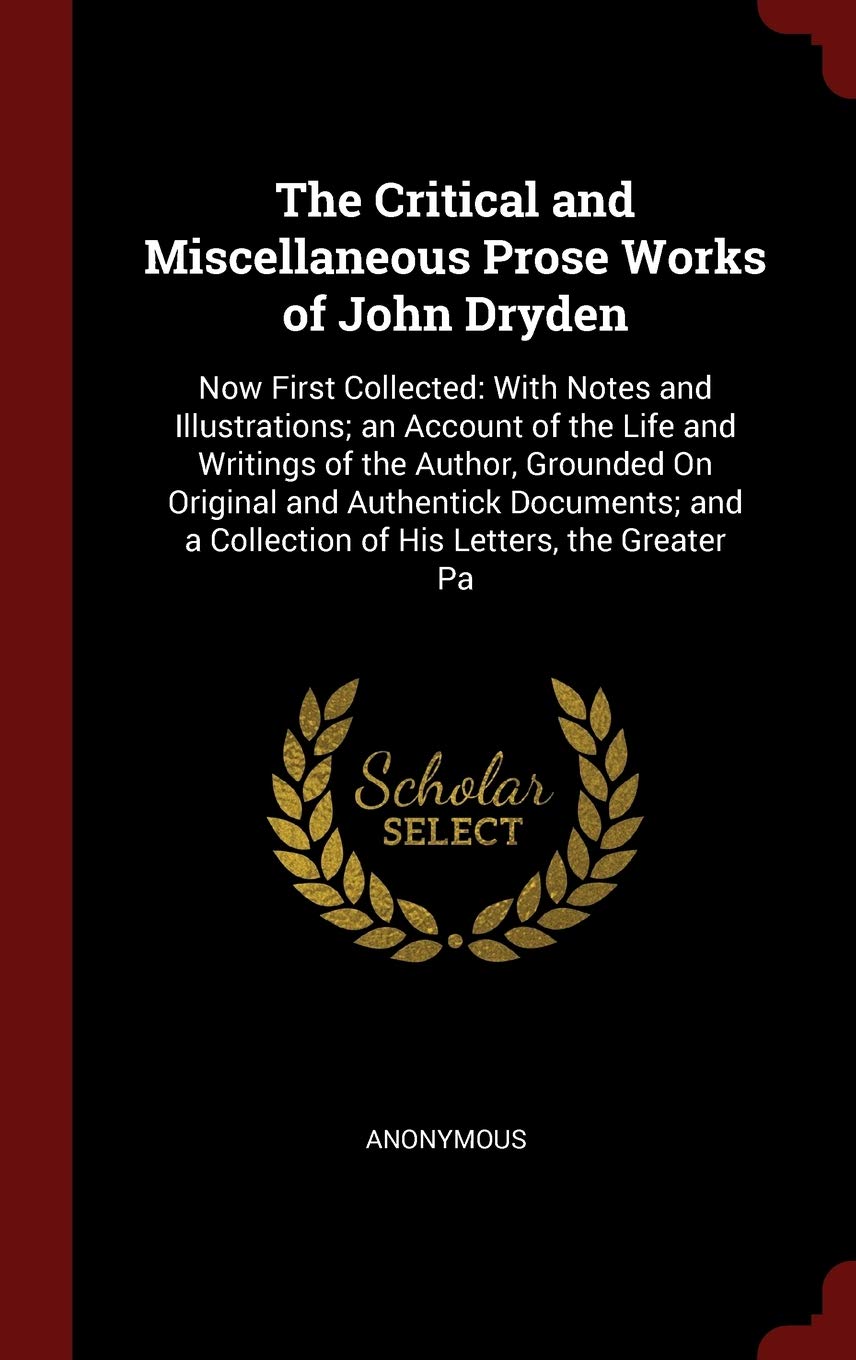 The Critical and Miscellaneous Prose Works of John Dryden: Now First Collected: With Notes and Illustrations; An Account of the Life and Writings of ... a Collection of His Letters, the Greater Pa Politics & History
