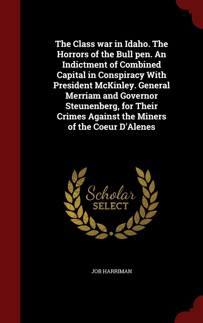 The Class War in Idaho. the Horrors of the Bull Pen. an Indictment of Combined Capital in Conspiracy with President McKinley. General Merriam and ... Against the Miners of the Coeur d'Alenes Politics & History