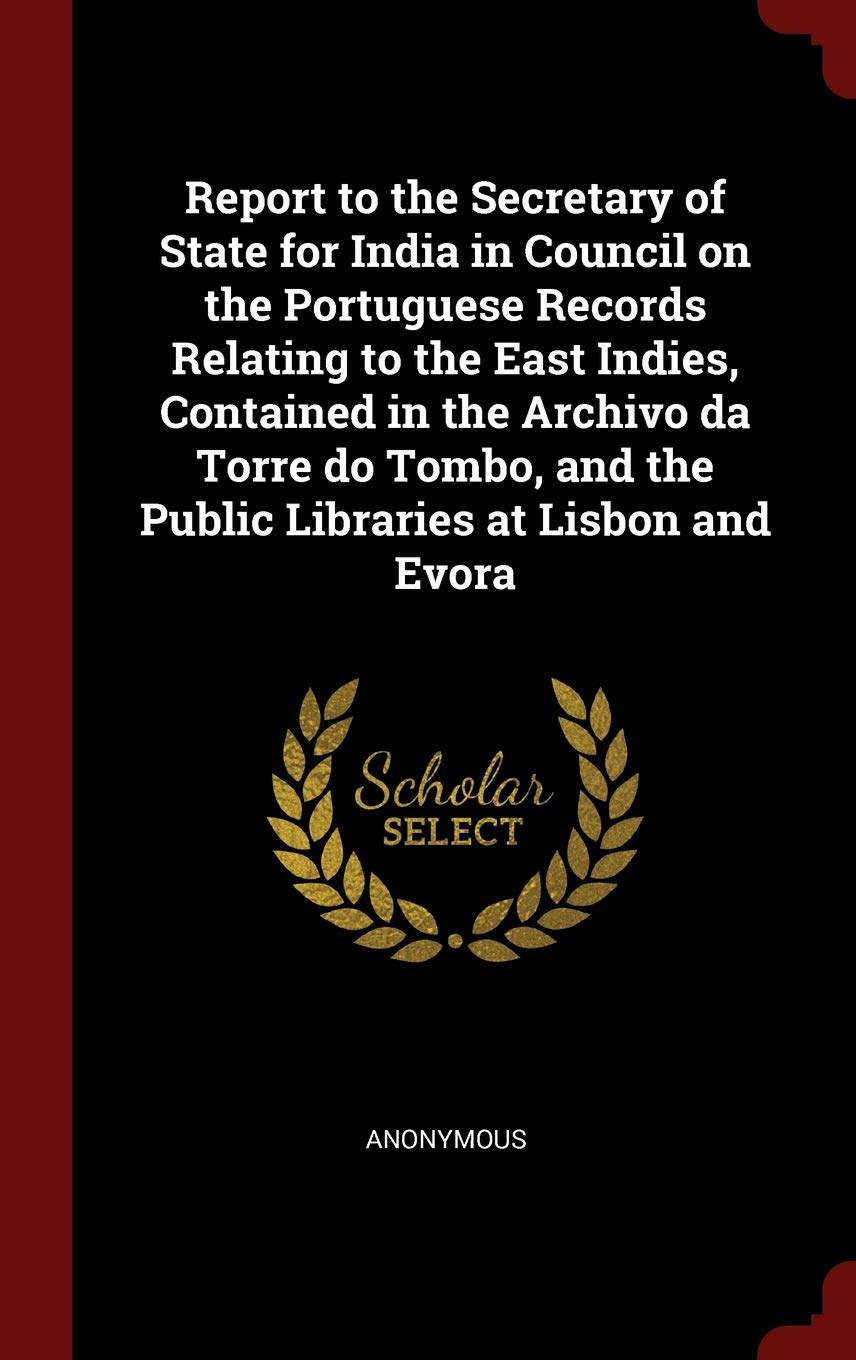 Report to the Secretary of State for India in Council on the Portuguese Records Relating to the East Indies, Contained in the Archivo Da Torre Do Tombo, and the Public Libraries at Lisbon and Evora Politics & History