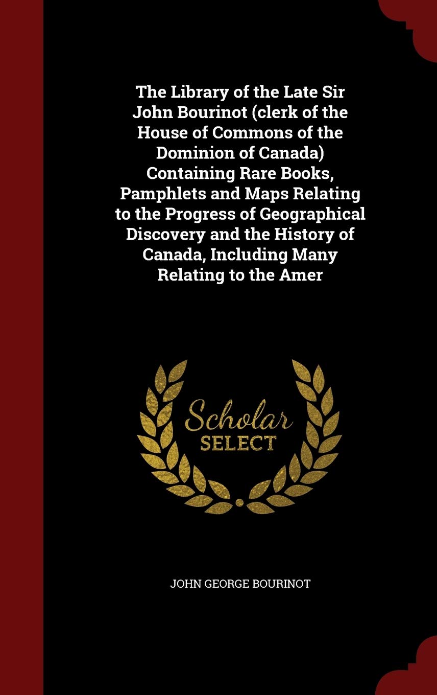 The Library of the Late Sir John Bourinot (Clerk of the House of Commons of the Dominion of Canada) Containing Rare Books, Pamphlets and Maps Relating ... Canada, Including Many Relating to the Amer Politics & History