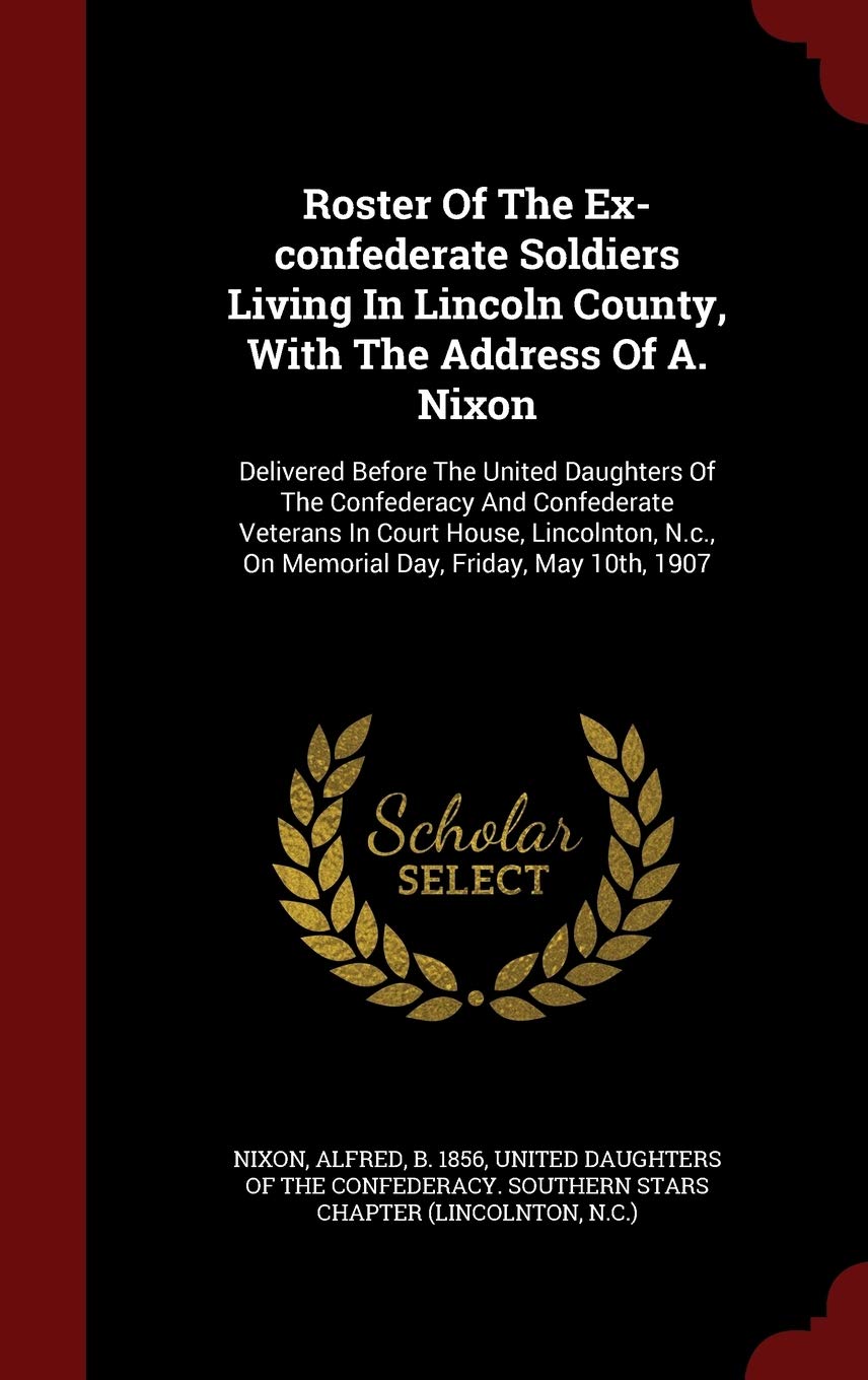 Roster of the Ex-Confederate Soldiers Living in Lincoln County, with the Address of A. Nixon: Delivered Before the United Daughters of the Confederacy ... N.C., on Memorial Day, Friday, May 10th, 1907 Politics & History