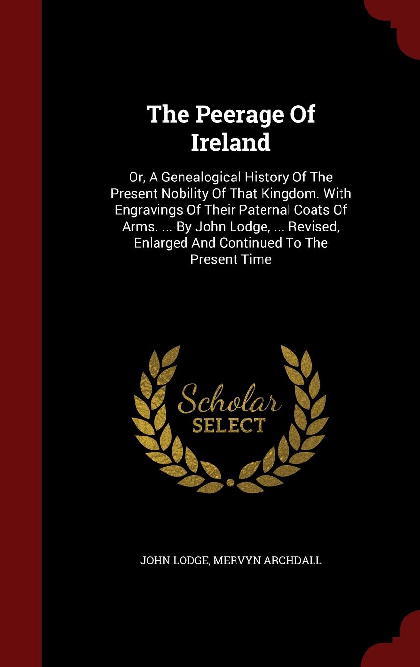 The Peerage of Ireland: Or, a Genealogical History of the Present Nobility of That Kingdom. with Engravings of Their Paternal Coats of Arms. ... by ... Enlarged and Continued to the Present Time Politics & History