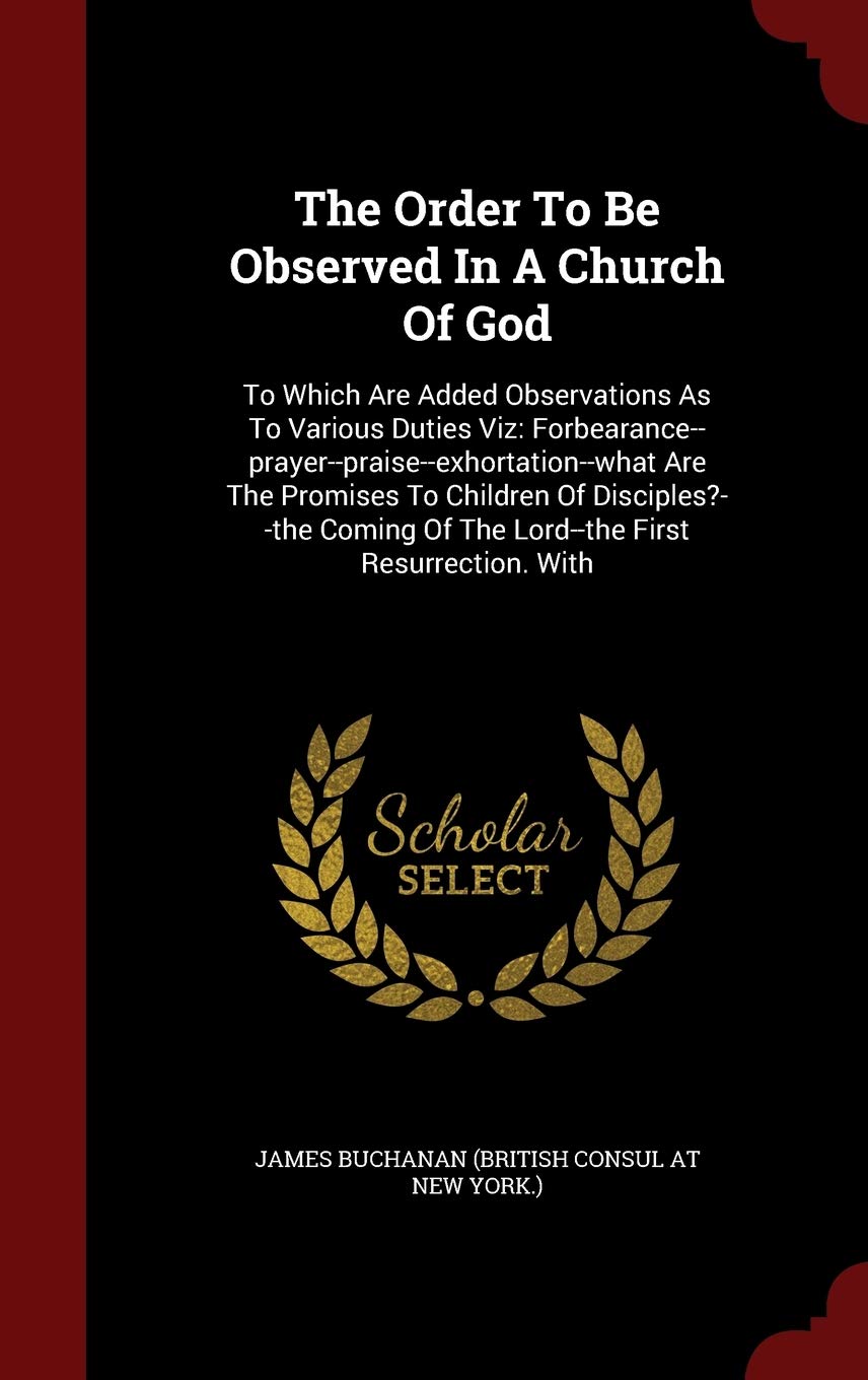 The Order to Be Observed in a Church of God: To Which Are Added Observations as to Various Duties Viz: Forbearance--Prayer--Praise--Exhortation--What ... of the Lord--The First Resurrection. with Politics & History