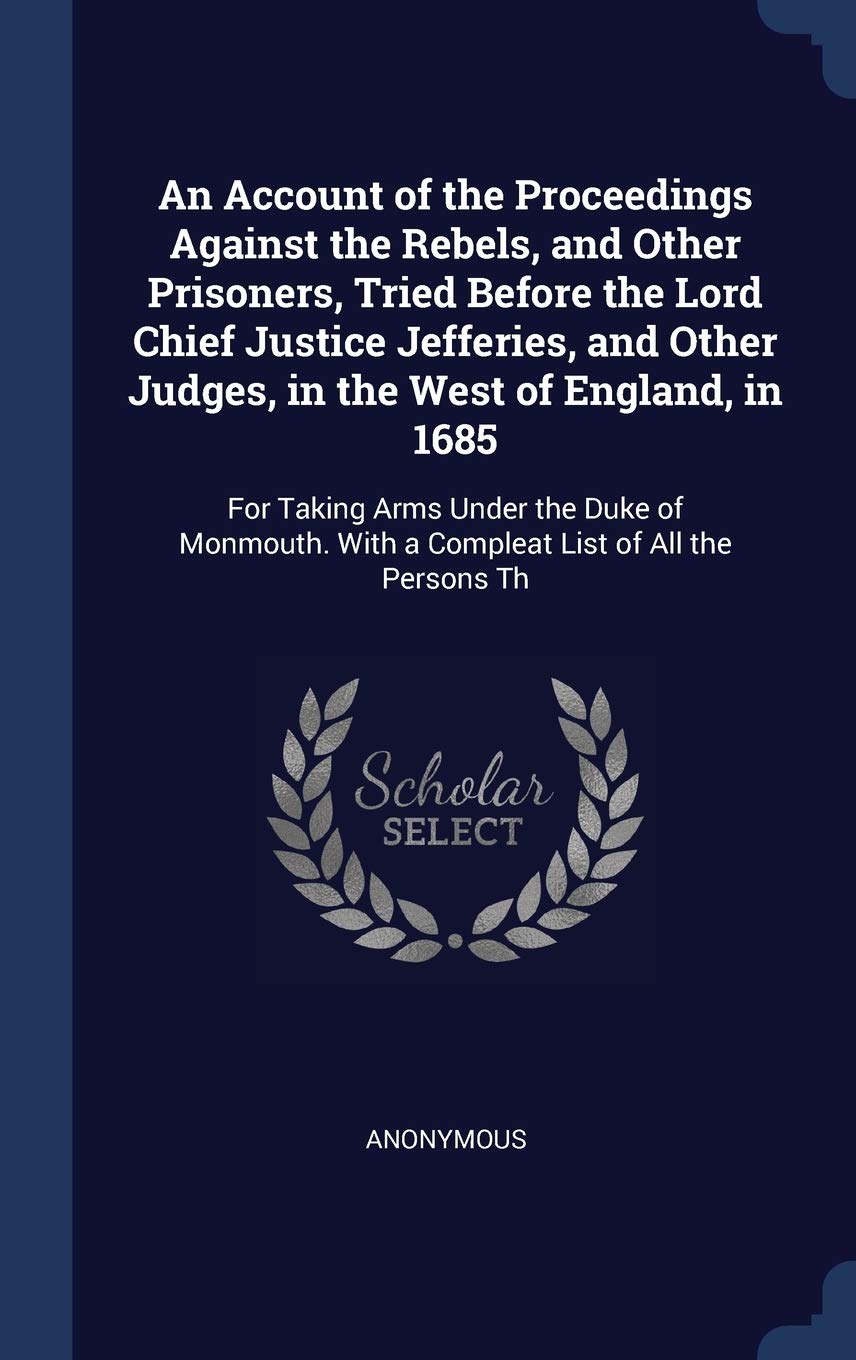 An Account of the Proceedings Against the Rebels, and Other Prisoners, Tried Before the Lord Chief Justice Jefferies, and Other Judges, in the West of ... With a Compleat List of All the Persons Th Politics & History