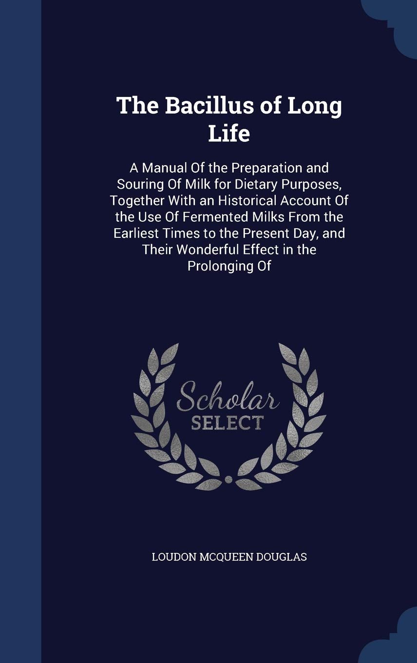 The Bacillus of Long Life: A Manual Of the Preparation and Souring Of Milk for Dietary Purposes, Together With an Historical Account Of the Use Of ... Their Wonderful Effect in the Prolonging Of Health, Nutrition & Fitness