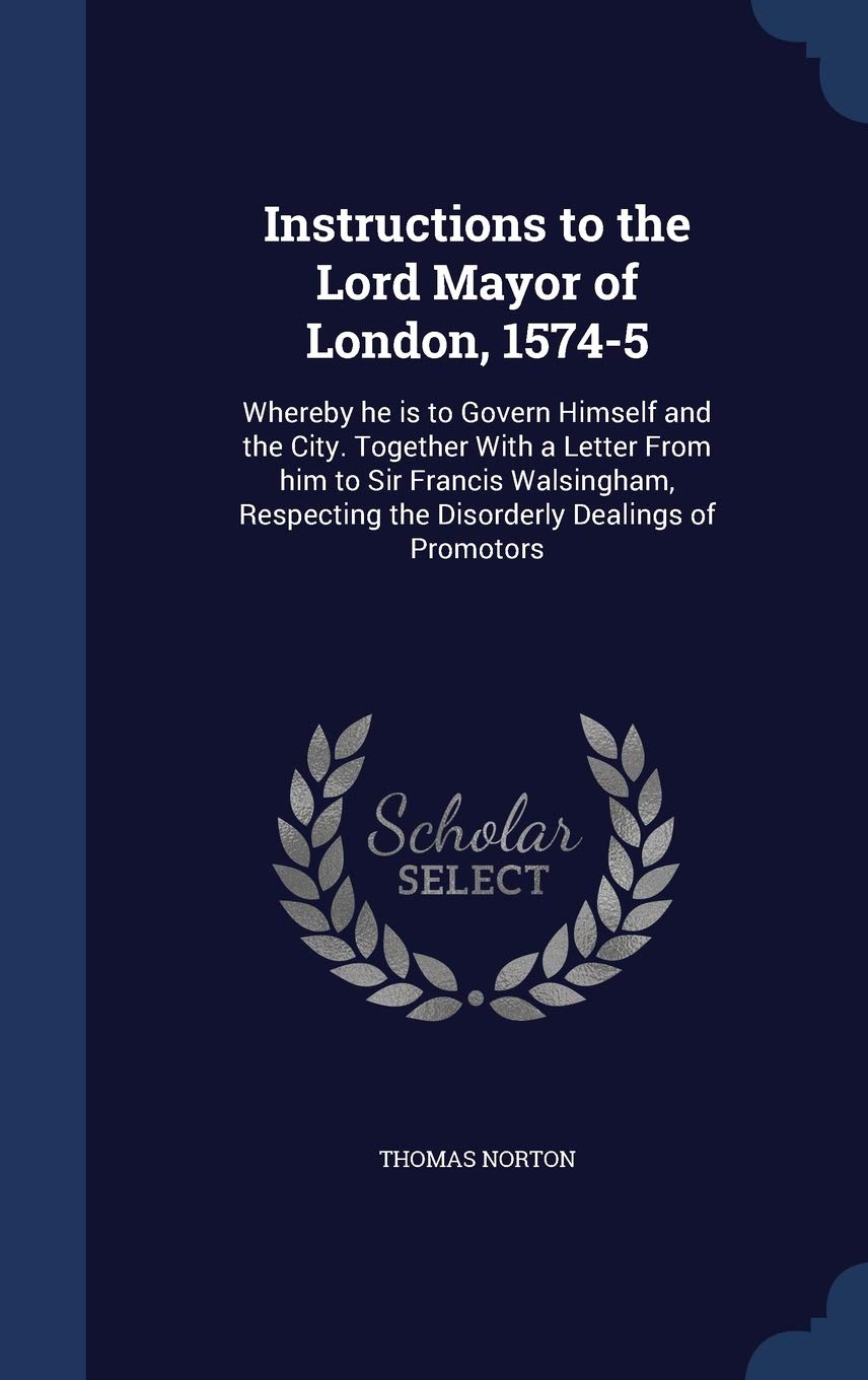 Instructions to the Lord Mayor of London, 1574-5: Whereby he is to Govern Himself and the City. Together With a Letter From him to Sir Francis ... the Disorderly Dealings of Promotors Politics & History