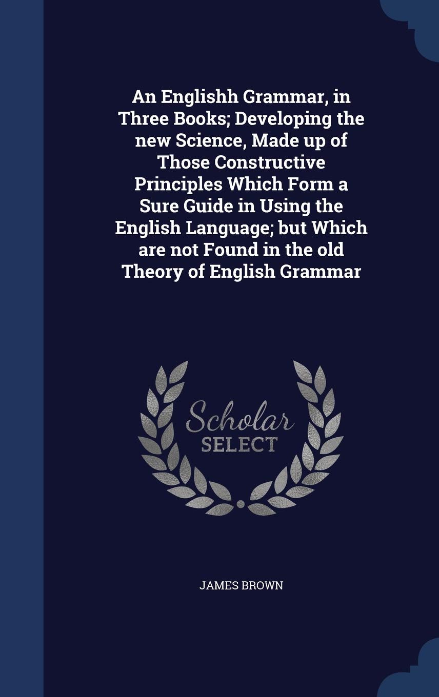 An Englishh Grammar, in Three Books; Developing the new Science, Made up of Those Constructive Principles Which Form a Sure Guide in Using the English ... Found in the old Theory of English Grammar Politics & History