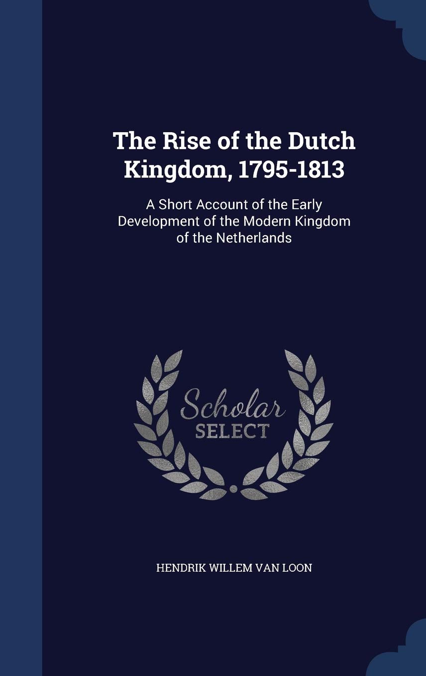 The Rise of the Dutch Kingdom, 1795-1813: A Short Account of the Early Development of the Modern Kingdom of the Netherlands Politics & History