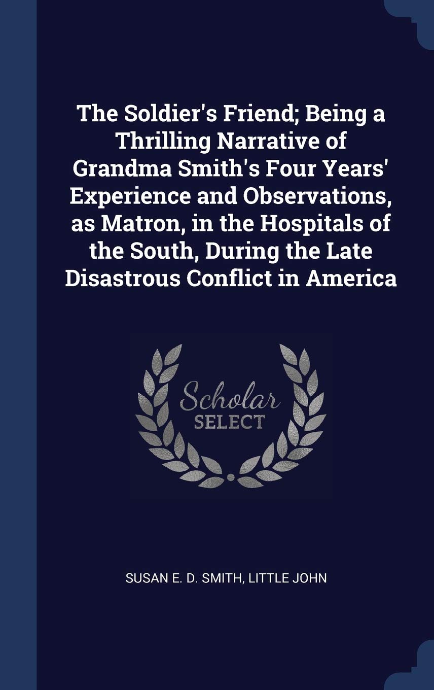 The Soldier's Friend; Being a Thrilling Narrative of Grandma Smith's Four Years' Experience and Observations, as Matron, in the Hospitals of the South, During the Late Disastrous Conflict in America Politics & History