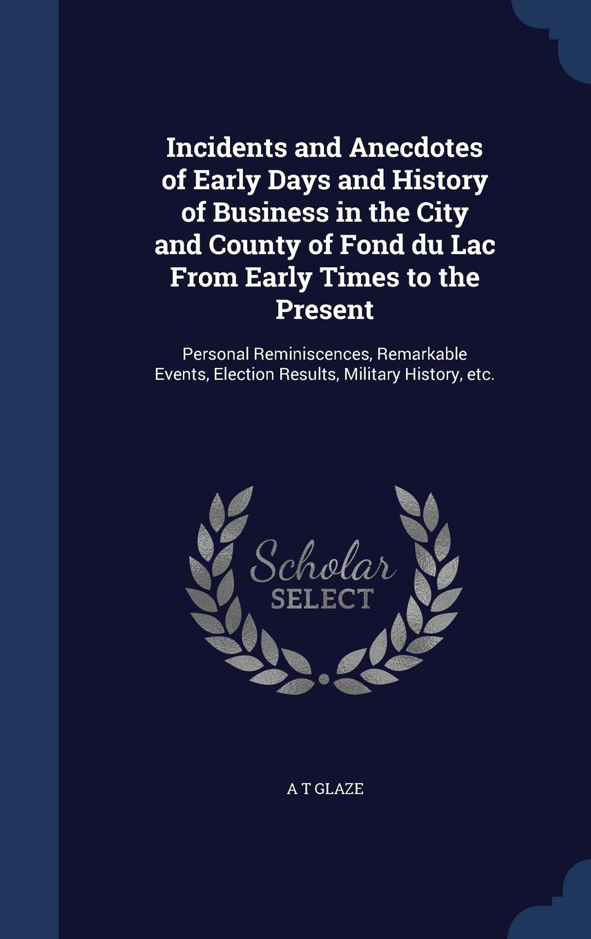 Incidents and Anecdotes of Early Days and History of Business in the City and County of Fond du Lac From Early Times to the Present: Personal ... Election Results, Military History, etc. Memories