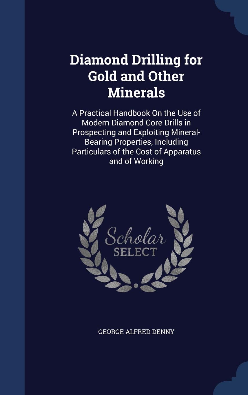 Diamond Drilling for Gold and Other Minerals: A Practical Handbook On the Use of Modern Diamond Core Drills in Prospecting and Exploiting ... of the Cost of Apparatus and of Working Contemporary literature Books